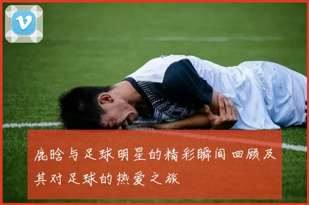 鹿晗与足球明星的精彩瞬间回顾及其对足球的热爱之旅