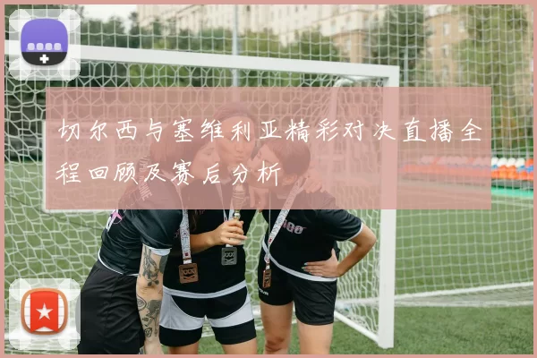 切尔西与塞维利亚精彩对决直播全程回顾及赛后分析