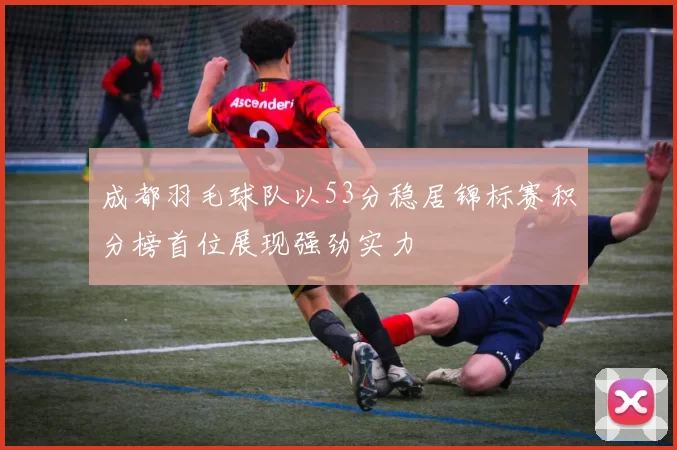 成都羽毛球队以53分稳居锦标赛积分榜首位展现强劲实力