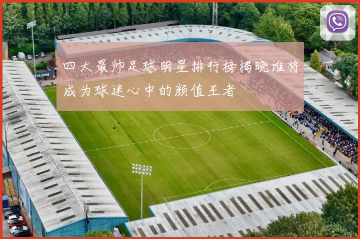 四大最帅足球明星排行榜揭晓谁将成为球迷心中的颜值王者