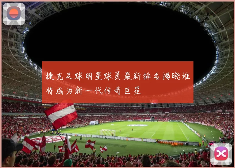 捷克足球明星球员最新排名揭晓谁将成为新一代传奇巨星
