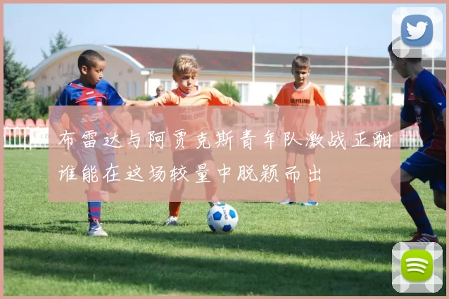 布雷达与阿贾克斯青年队激战正酣谁能在这场较量中脱颖而出