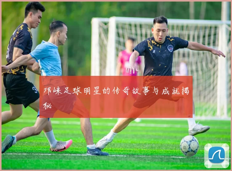 邛崃足球明星的传奇故事与成就揭秘